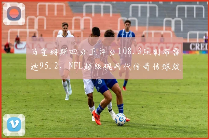 马霍姆斯四分卫评分108.3压制布雷迪95.2,NFL超级碗两代传奇传球效率数据对决