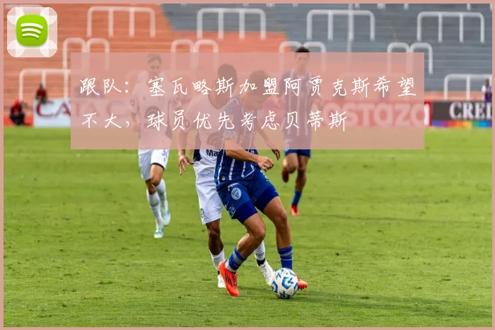 跟队：塞瓦略斯加盟阿贾克斯希望不大，球员优先考虑贝蒂斯