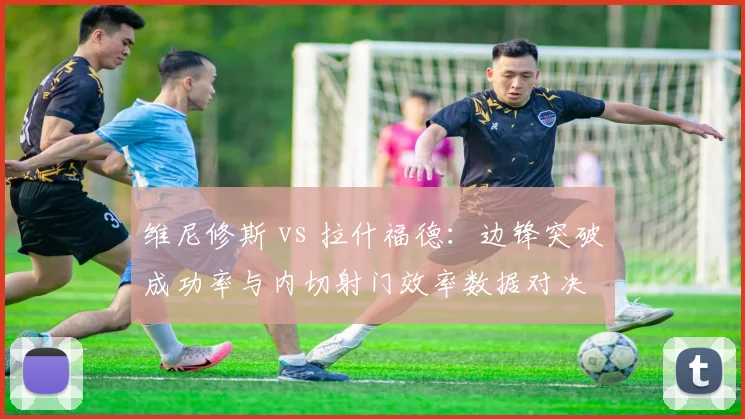 维尼修斯 vs 拉什福德：边锋突破成功率与内切射门效率数据对决