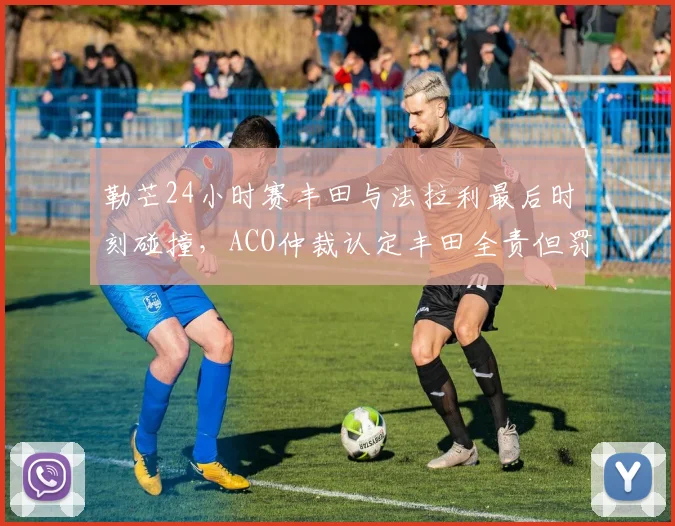 勒芒24小时赛丰田与法拉利最后时刻碰撞,ACO仲裁认定丰田全责但罚金争议