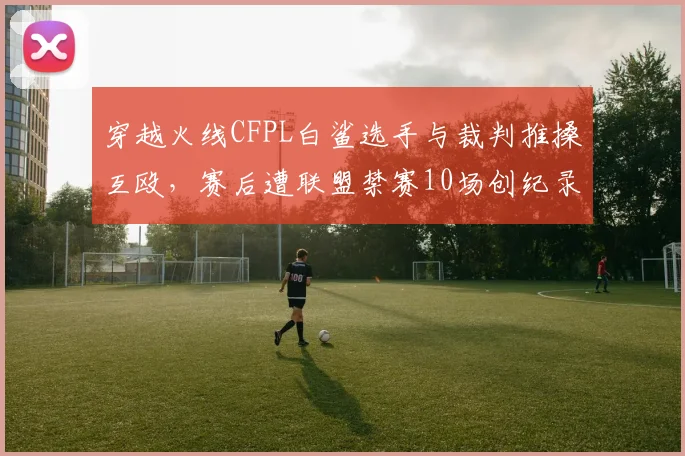 穿越火线CFPL白鲨选手与裁判推搡互殴，赛后遭联盟禁赛10场创纪录