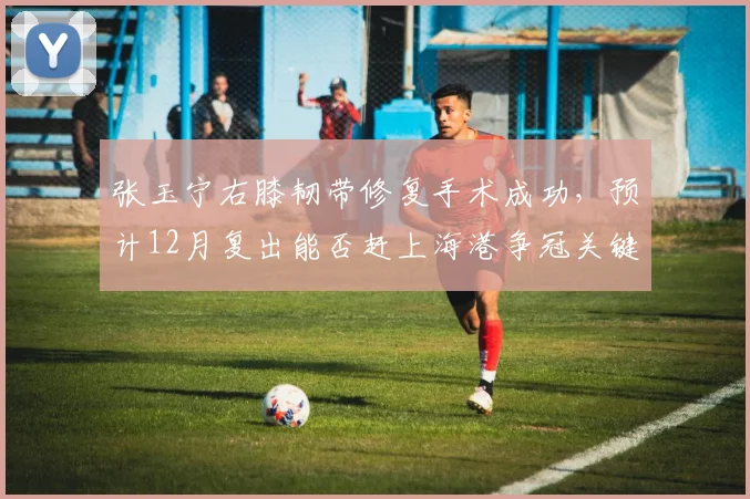张玉宁右膝韧带修复手术成功，预计12月复出能否赶上海港争冠关键战？