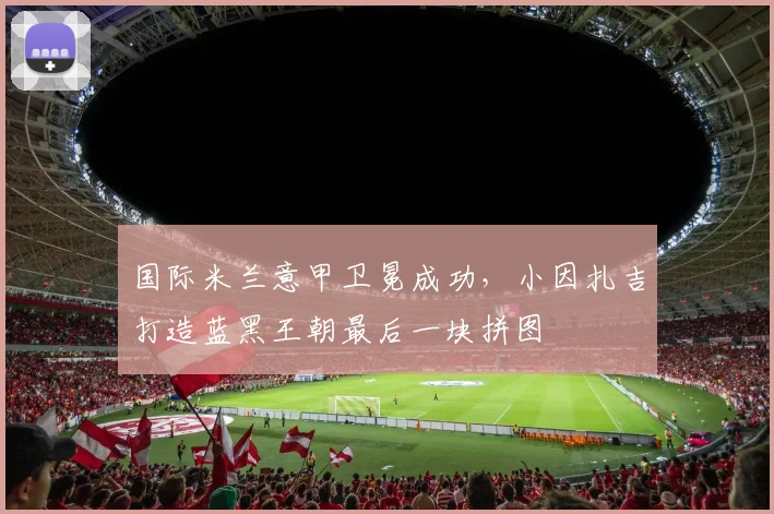 国际米兰意甲卫冕成功,小因扎吉打造蓝黑王朝最后一块拼图